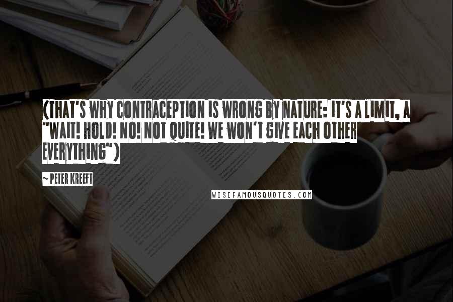 Peter Kreeft Quotes: (That's why contraception is wrong by nature: it's a limit, a "Wait! Hold! No! Not quite! We won't give each other Everything")