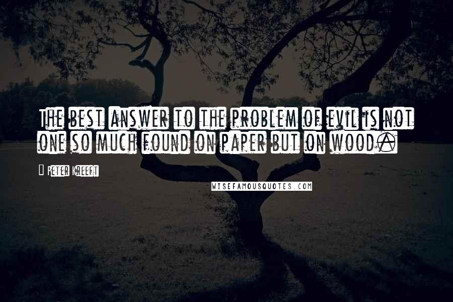 Peter Kreeft Quotes: The best answer to the problem of evil is not one so much found on paper but on wood.