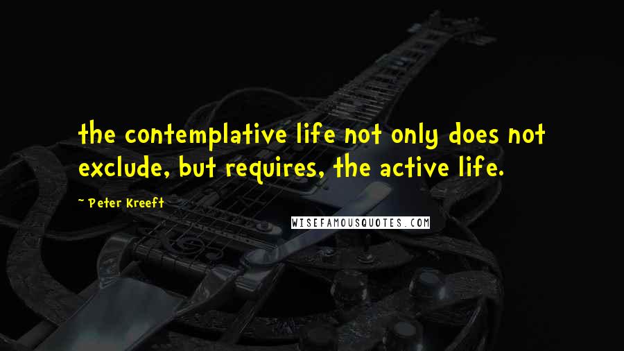 Peter Kreeft Quotes: the contemplative life not only does not exclude, but requires, the active life.