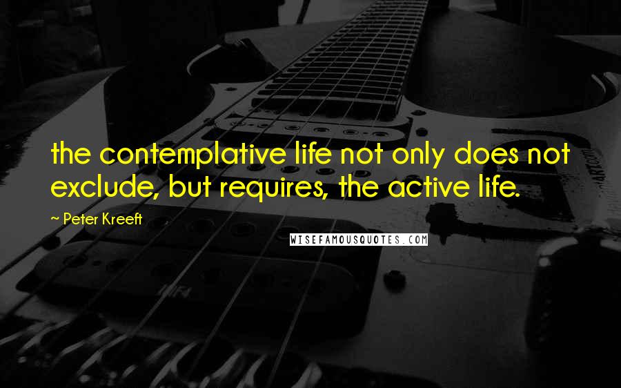 Peter Kreeft Quotes: the contemplative life not only does not exclude, but requires, the active life.