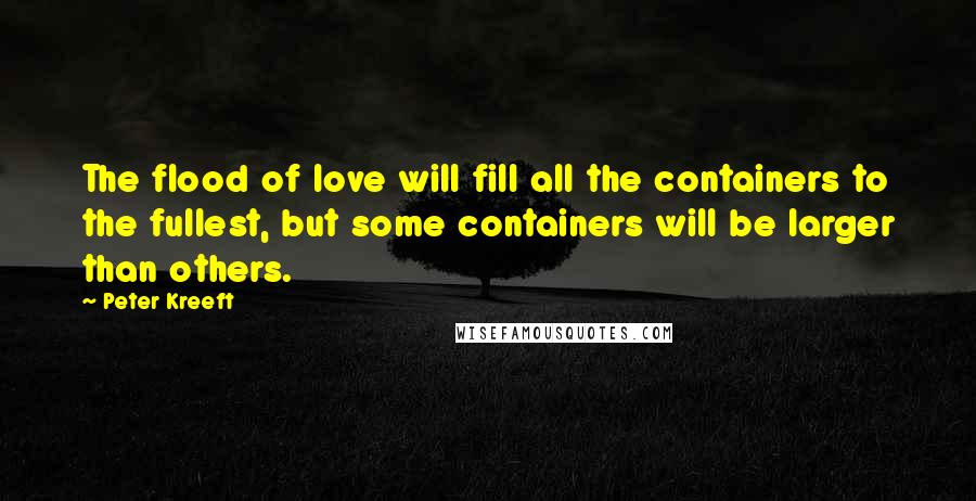 Peter Kreeft Quotes: The flood of love will fill all the containers to the fullest, but some containers will be larger than others.