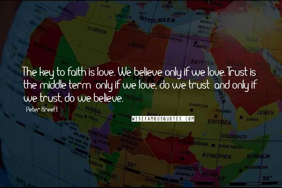 Peter Kreeft Quotes: The key to faith is love. We believe only if we love. Trust is the middle term; only if we love, do we trust; and only if we trust, do we believe.