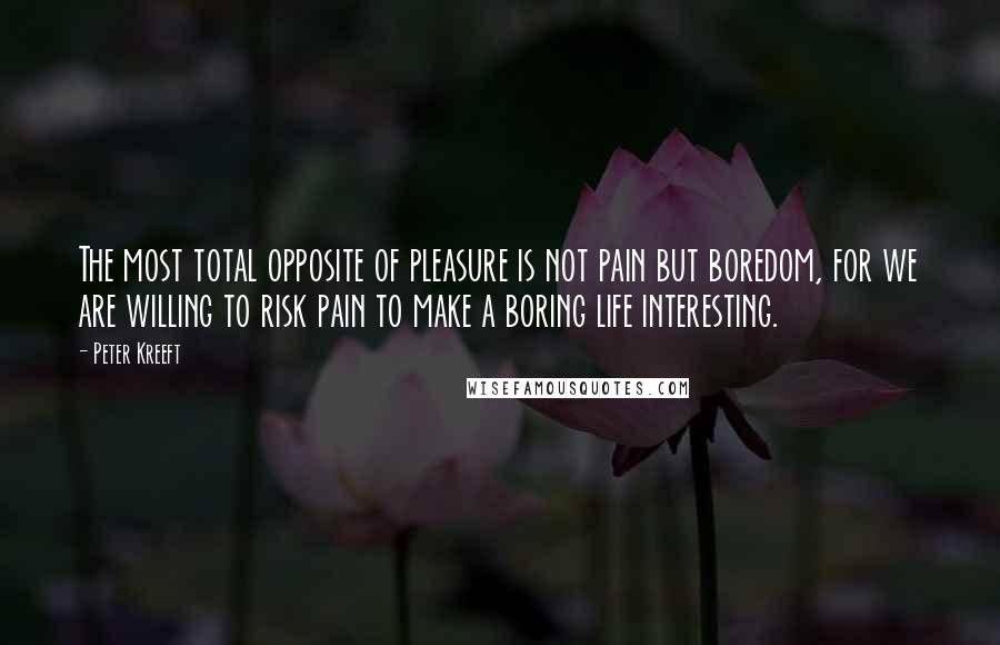 Peter Kreeft Quotes: The most total opposite of pleasure is not pain but boredom, for we are willing to risk pain to make a boring life interesting.