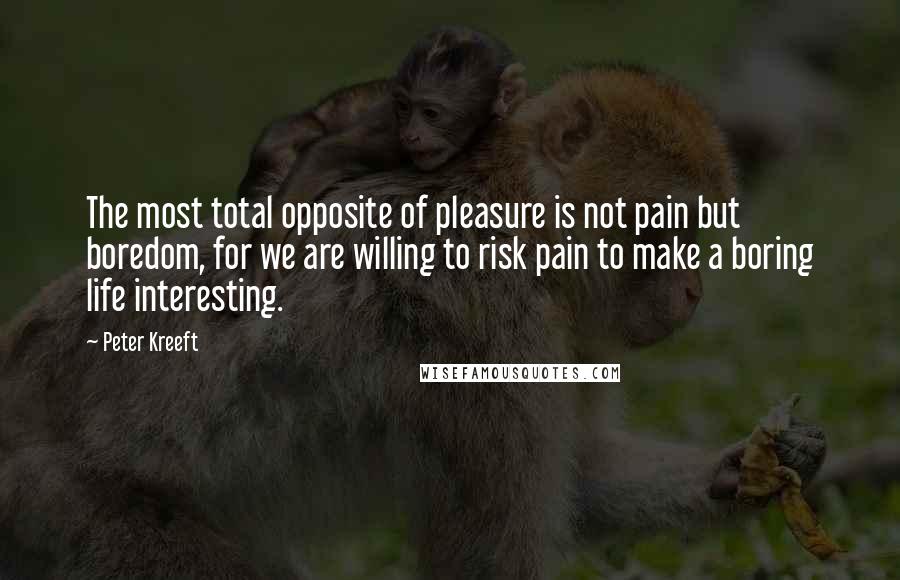 Peter Kreeft Quotes: The most total opposite of pleasure is not pain but boredom, for we are willing to risk pain to make a boring life interesting.