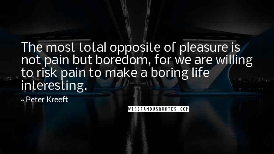 Peter Kreeft Quotes: The most total opposite of pleasure is not pain but boredom, for we are willing to risk pain to make a boring life interesting.