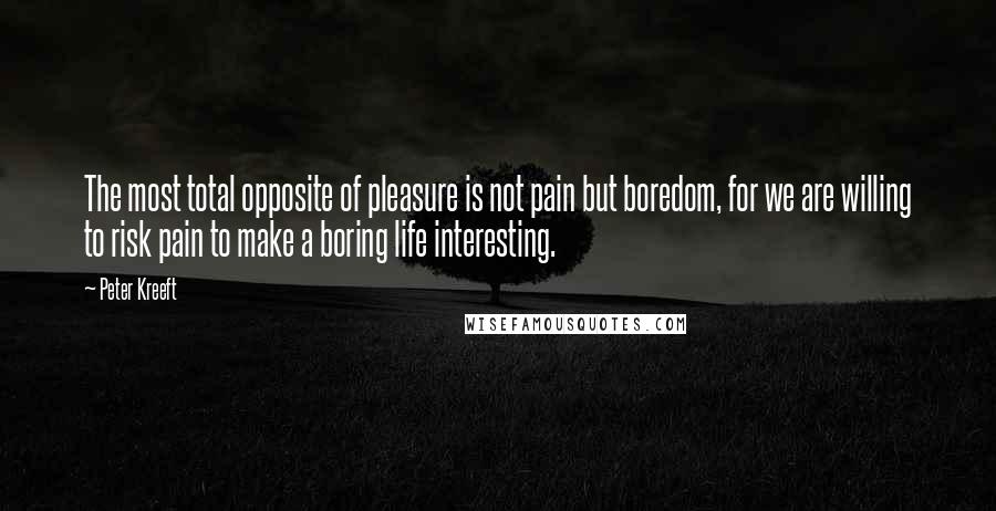 Peter Kreeft Quotes: The most total opposite of pleasure is not pain but boredom, for we are willing to risk pain to make a boring life interesting.