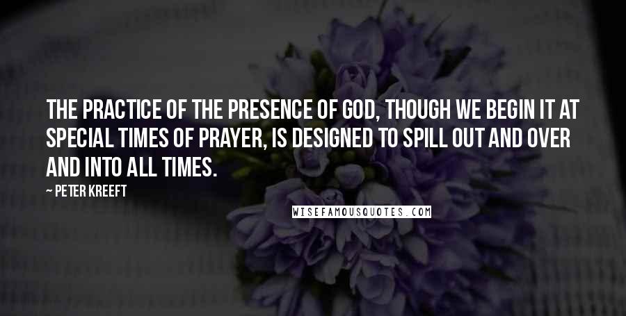 Peter Kreeft Quotes: The practice of the presence of God, though we begin it at special times of prayer, is designed to spill out and over and into all times.