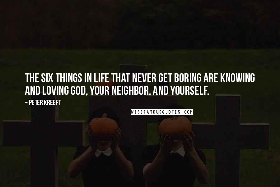 Peter Kreeft Quotes: The six things in life that never get boring are knowing and loving God, your neighbor, and yourself.