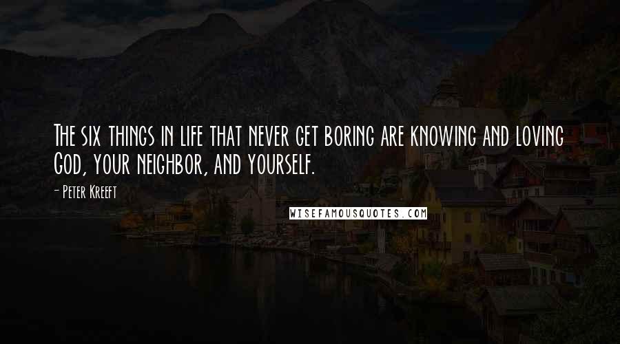 Peter Kreeft Quotes: The six things in life that never get boring are knowing and loving God, your neighbor, and yourself.