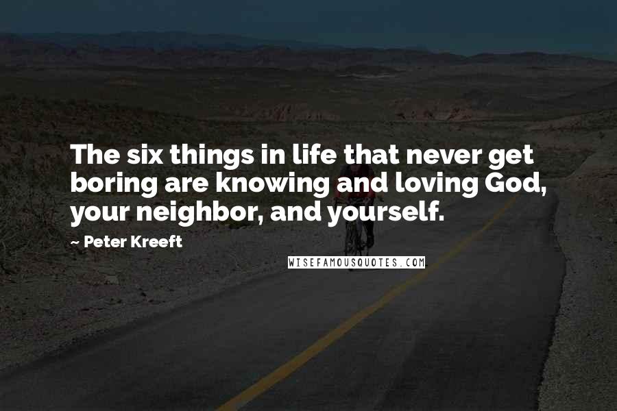 Peter Kreeft Quotes: The six things in life that never get boring are knowing and loving God, your neighbor, and yourself.
