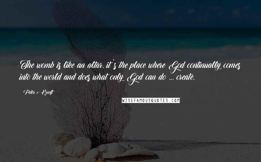 Peter Kreeft Quotes: The womb is like an altar, it's the place where God continually comes into the world and does what only God can do ... create.