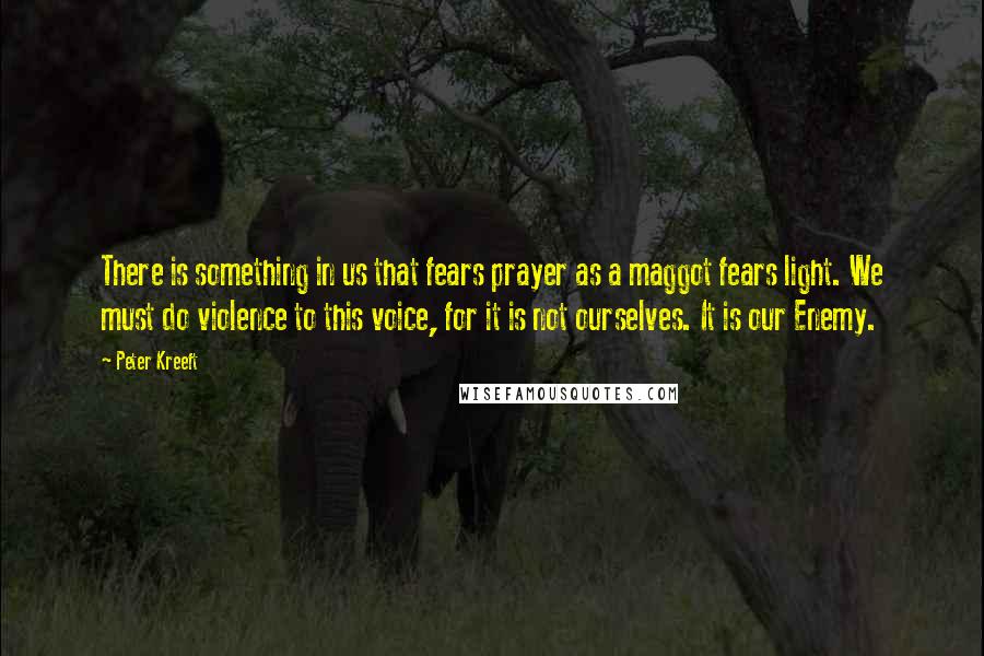 Peter Kreeft Quotes: There is something in us that fears prayer as a maggot fears light. We must do violence to this voice, for it is not ourselves. It is our Enemy.