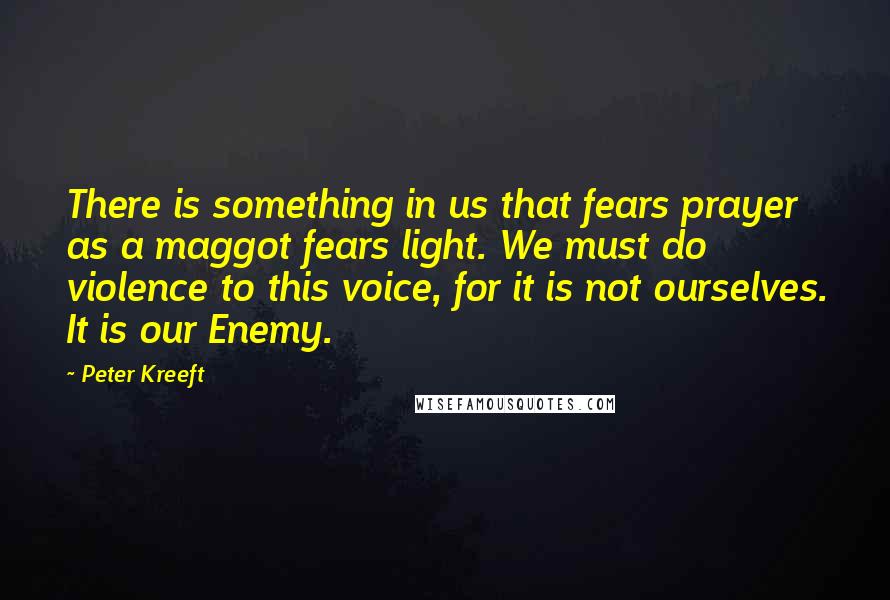 Peter Kreeft Quotes: There is something in us that fears prayer as a maggot fears light. We must do violence to this voice, for it is not ourselves. It is our Enemy.