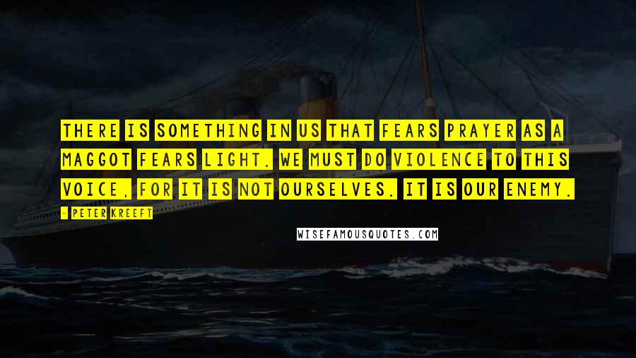 Peter Kreeft Quotes: There is something in us that fears prayer as a maggot fears light. We must do violence to this voice, for it is not ourselves. It is our Enemy.