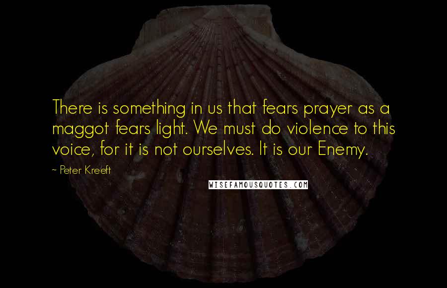 Peter Kreeft Quotes: There is something in us that fears prayer as a maggot fears light. We must do violence to this voice, for it is not ourselves. It is our Enemy.