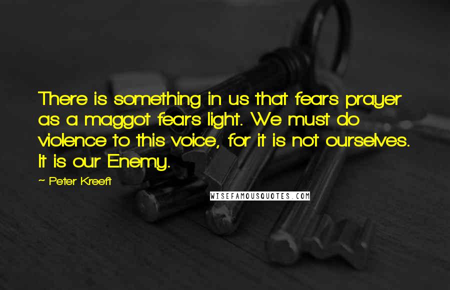 Peter Kreeft Quotes: There is something in us that fears prayer as a maggot fears light. We must do violence to this voice, for it is not ourselves. It is our Enemy.