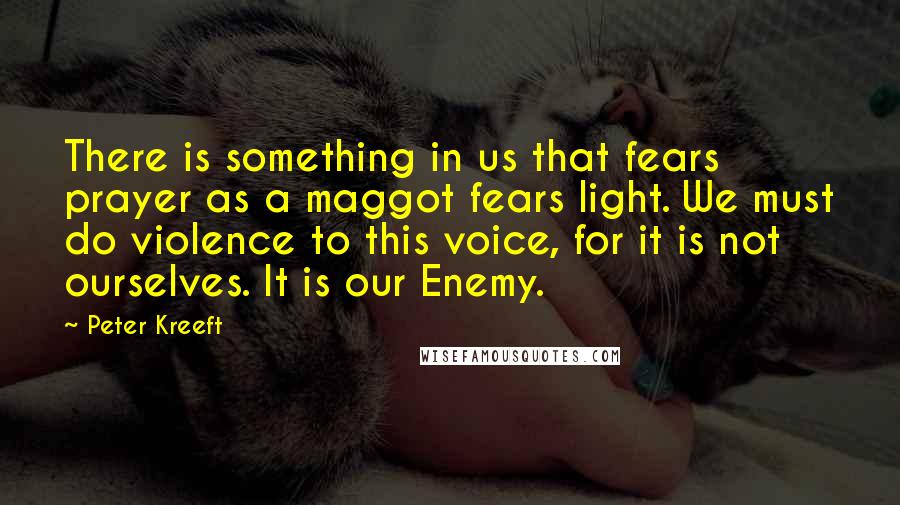 Peter Kreeft Quotes: There is something in us that fears prayer as a maggot fears light. We must do violence to this voice, for it is not ourselves. It is our Enemy.