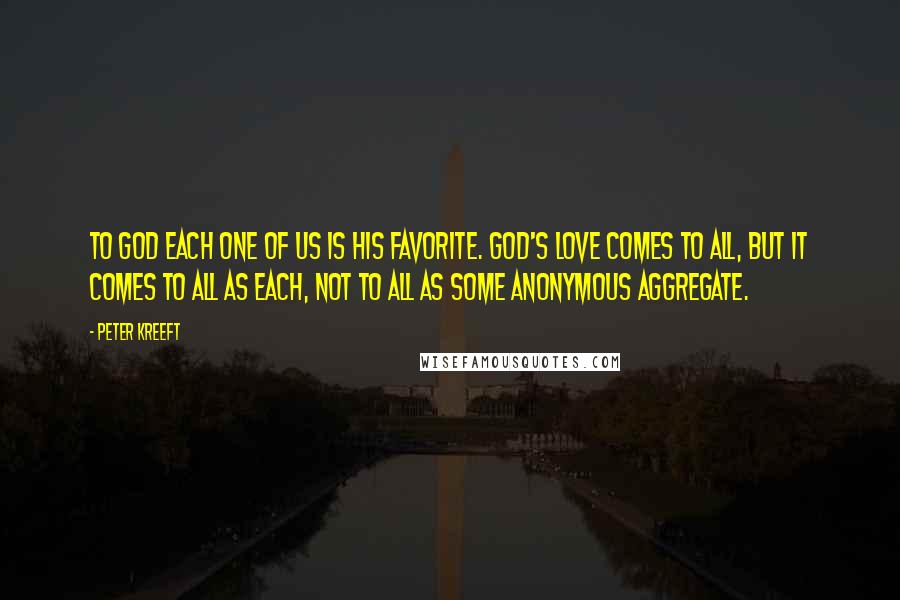Peter Kreeft Quotes: To God each one of us is His favorite. God's love comes to all, but it comes to all as each, not to all as some anonymous aggregate.
