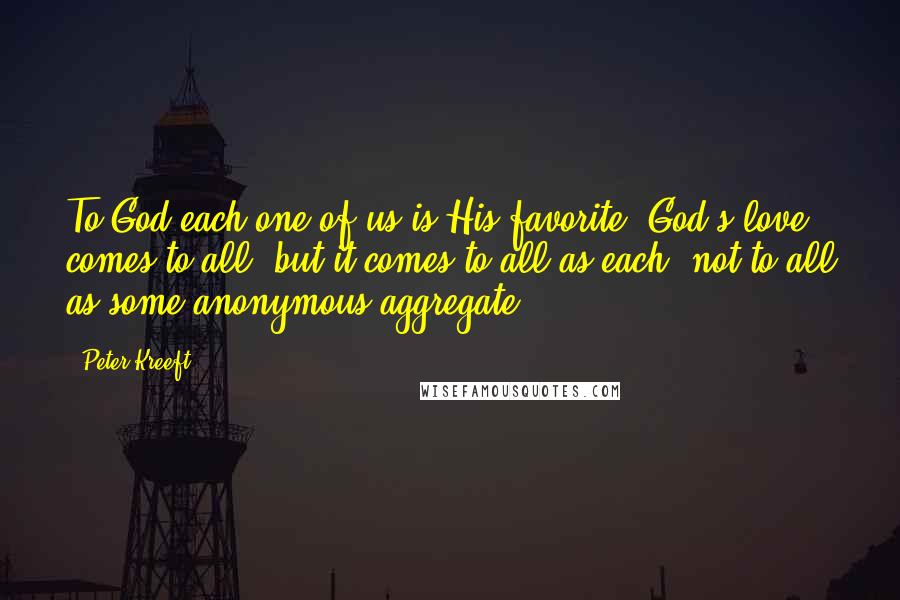 Peter Kreeft Quotes: To God each one of us is His favorite. God's love comes to all, but it comes to all as each, not to all as some anonymous aggregate.