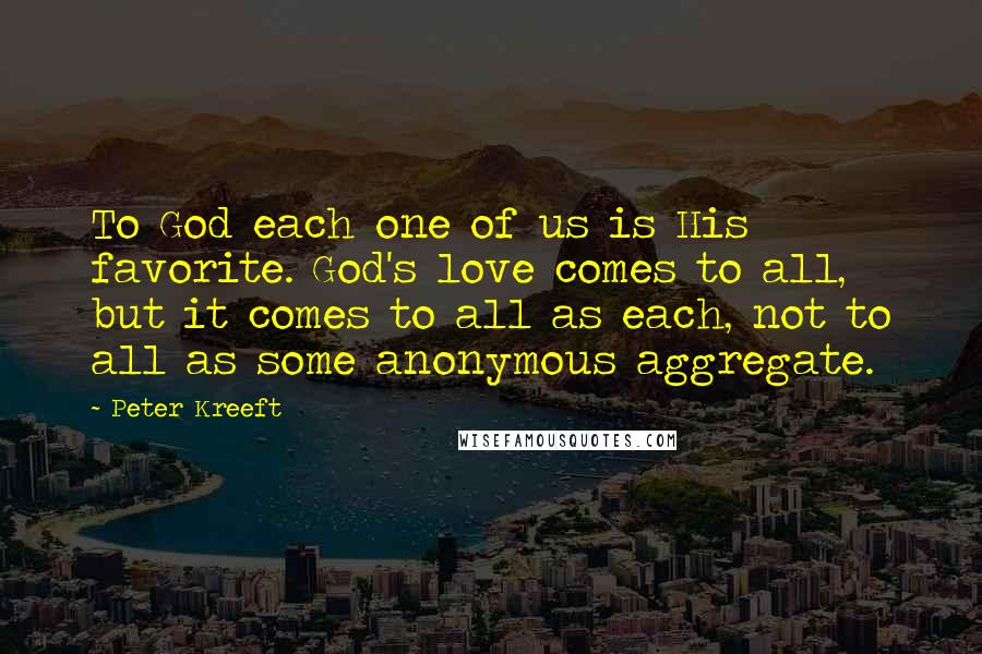 Peter Kreeft Quotes: To God each one of us is His favorite. God's love comes to all, but it comes to all as each, not to all as some anonymous aggregate.