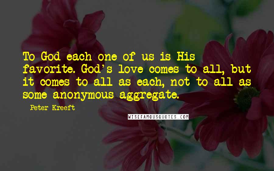 Peter Kreeft Quotes: To God each one of us is His favorite. God's love comes to all, but it comes to all as each, not to all as some anonymous aggregate.