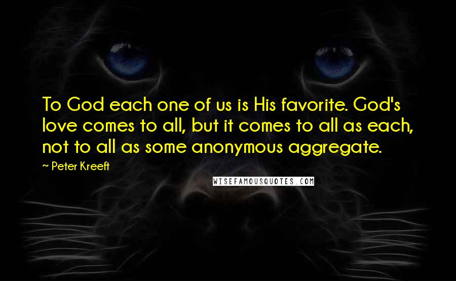 Peter Kreeft Quotes: To God each one of us is His favorite. God's love comes to all, but it comes to all as each, not to all as some anonymous aggregate.