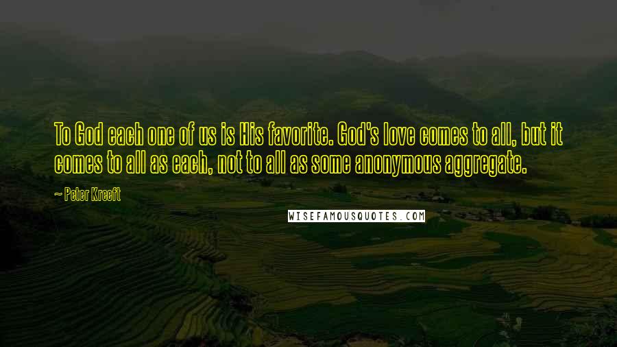 Peter Kreeft Quotes: To God each one of us is His favorite. God's love comes to all, but it comes to all as each, not to all as some anonymous aggregate.
