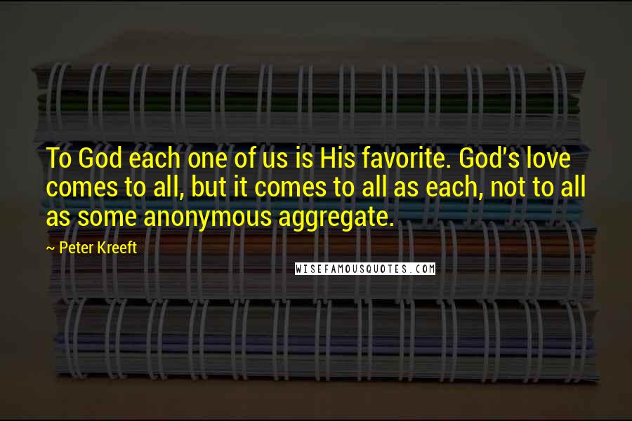 Peter Kreeft Quotes: To God each one of us is His favorite. God's love comes to all, but it comes to all as each, not to all as some anonymous aggregate.