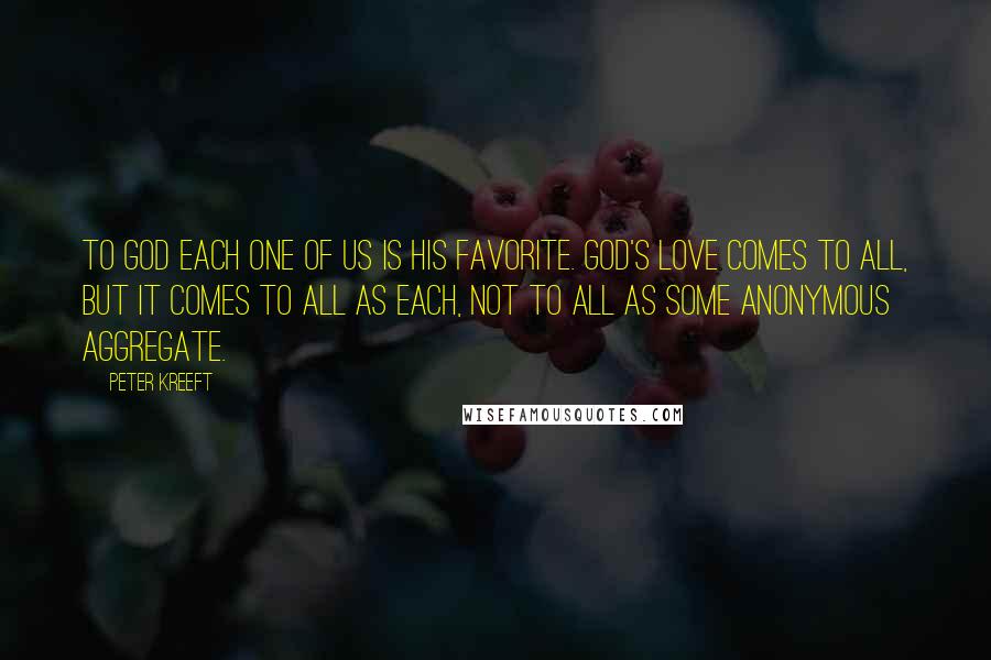 Peter Kreeft Quotes: To God each one of us is His favorite. God's love comes to all, but it comes to all as each, not to all as some anonymous aggregate.