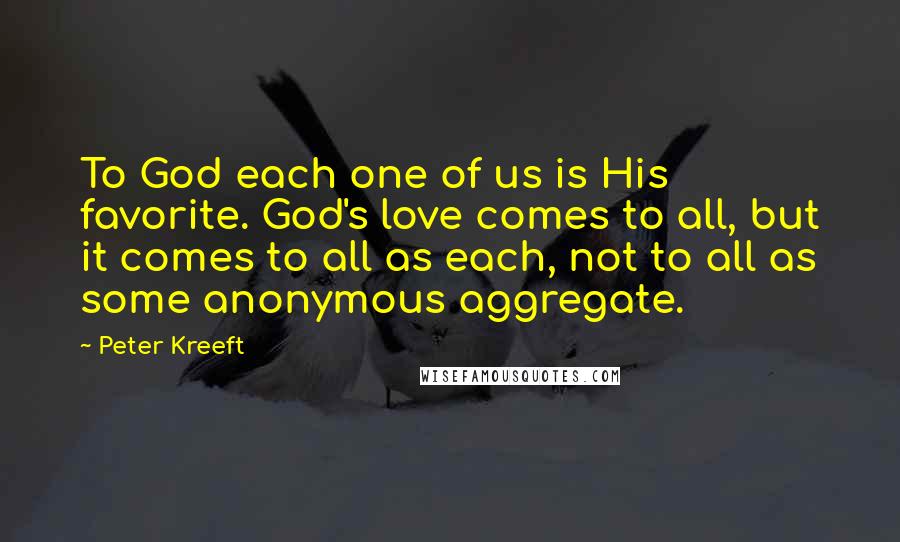 Peter Kreeft Quotes: To God each one of us is His favorite. God's love comes to all, but it comes to all as each, not to all as some anonymous aggregate.