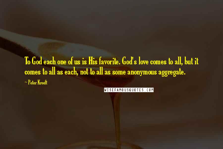 Peter Kreeft Quotes: To God each one of us is His favorite. God's love comes to all, but it comes to all as each, not to all as some anonymous aggregate.