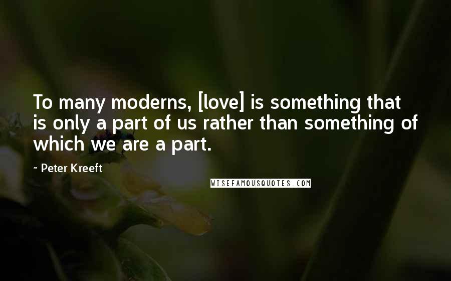 Peter Kreeft Quotes: To many moderns, [love] is something that is only a part of us rather than something of which we are a part.