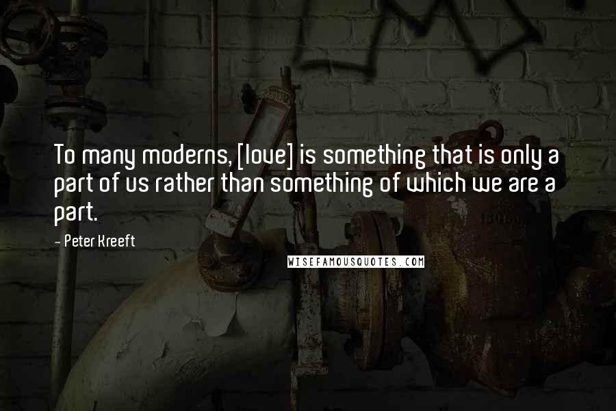 Peter Kreeft Quotes: To many moderns, [love] is something that is only a part of us rather than something of which we are a part.