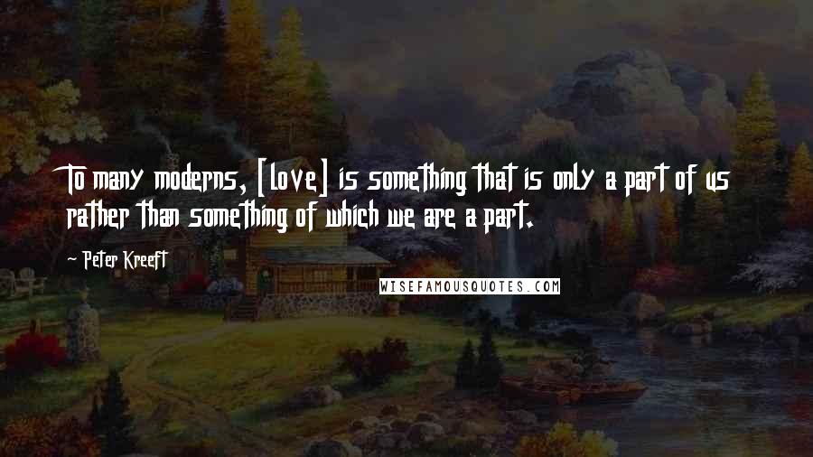 Peter Kreeft Quotes: To many moderns, [love] is something that is only a part of us rather than something of which we are a part.