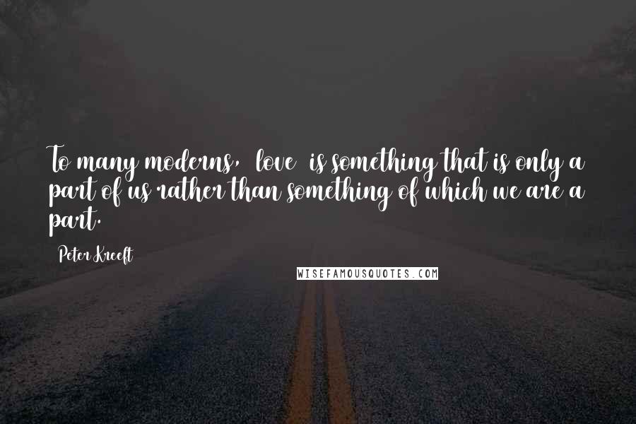 Peter Kreeft Quotes: To many moderns, [love] is something that is only a part of us rather than something of which we are a part.