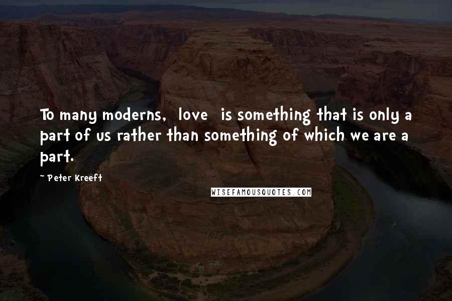 Peter Kreeft Quotes: To many moderns, [love] is something that is only a part of us rather than something of which we are a part.