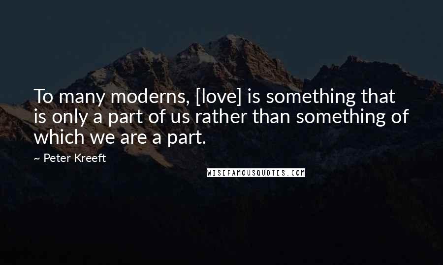 Peter Kreeft Quotes: To many moderns, [love] is something that is only a part of us rather than something of which we are a part.