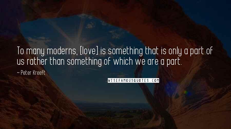 Peter Kreeft Quotes: To many moderns, [love] is something that is only a part of us rather than something of which we are a part.