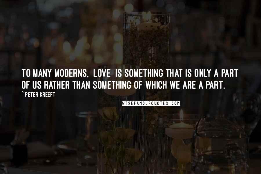 Peter Kreeft Quotes: To many moderns, [love] is something that is only a part of us rather than something of which we are a part.