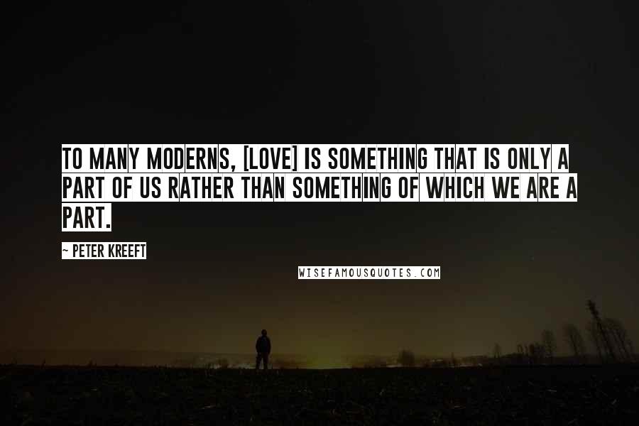 Peter Kreeft Quotes: To many moderns, [love] is something that is only a part of us rather than something of which we are a part.