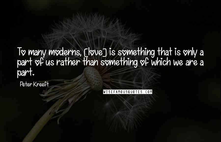 Peter Kreeft Quotes: To many moderns, [love] is something that is only a part of us rather than something of which we are a part.