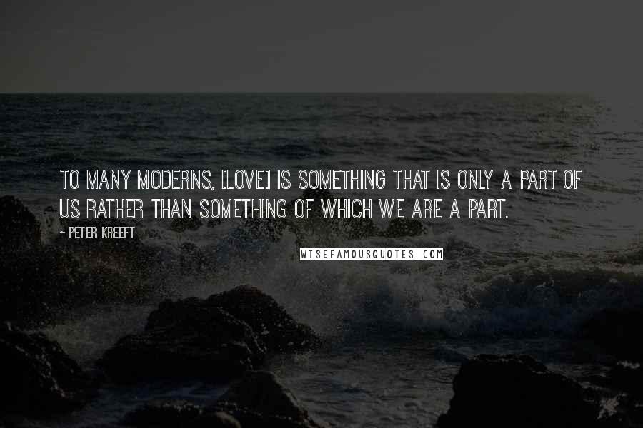 Peter Kreeft Quotes: To many moderns, [love] is something that is only a part of us rather than something of which we are a part.