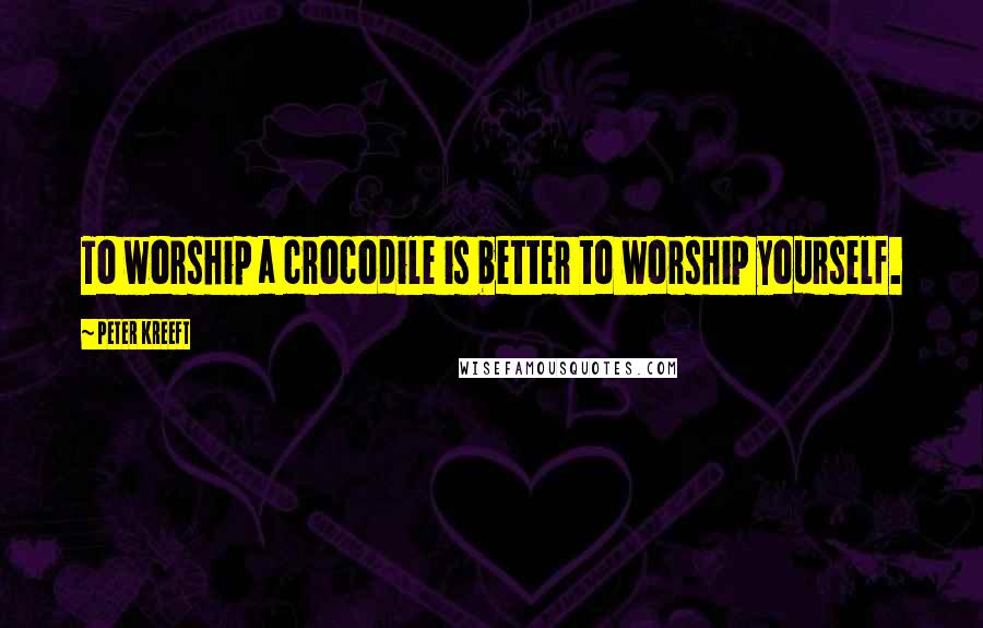 Peter Kreeft Quotes: To worship a crocodile is better to worship yourself.