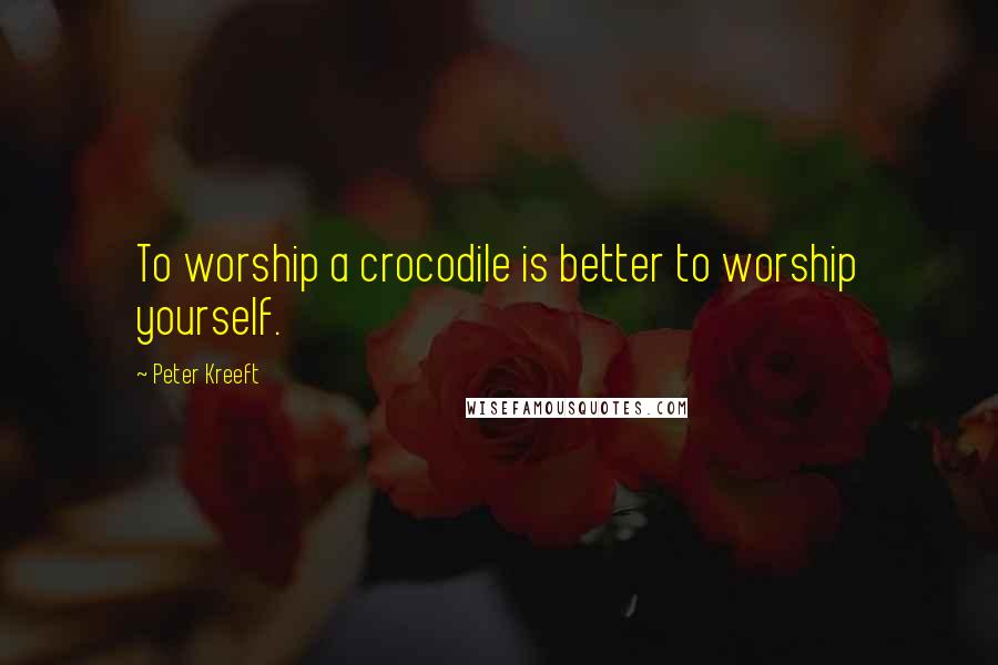 Peter Kreeft Quotes: To worship a crocodile is better to worship yourself.