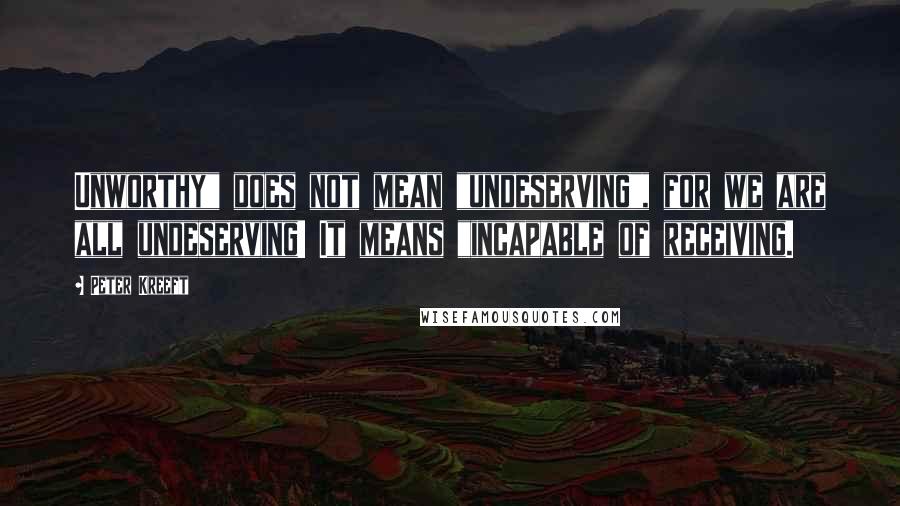 Peter Kreeft Quotes: Unworthy" does not mean "undeserving", for we are all undeserving! It means "incapable of receiving.