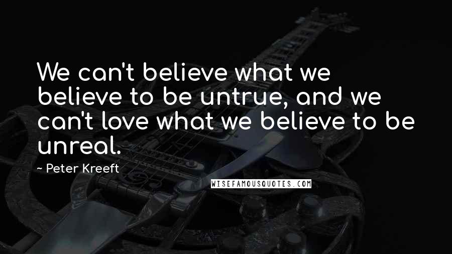 Peter Kreeft Quotes: We can't believe what we believe to be untrue, and we can't love what we believe to be unreal.