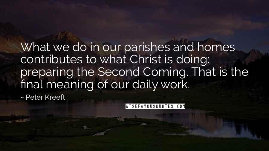 Peter Kreeft Quotes: What we do in our parishes and homes contributes to what Christ is doing: preparing the Second Coming. That is the final meaning of our daily work.