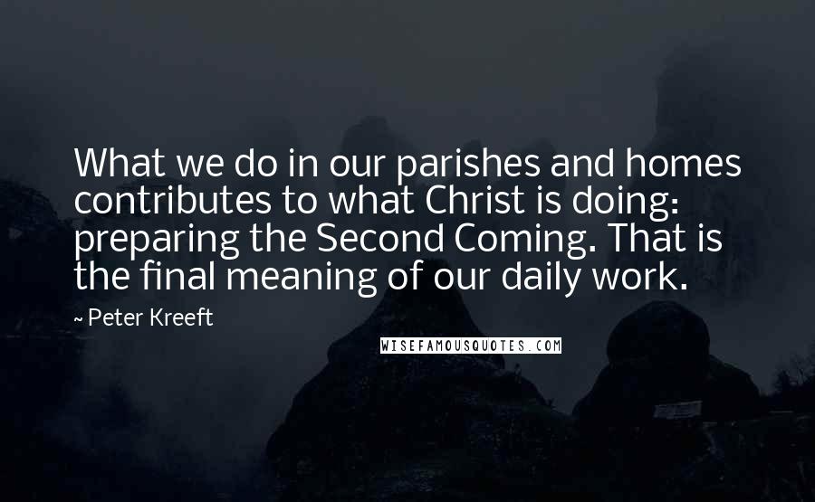 Peter Kreeft Quotes: What we do in our parishes and homes contributes to what Christ is doing: preparing the Second Coming. That is the final meaning of our daily work.