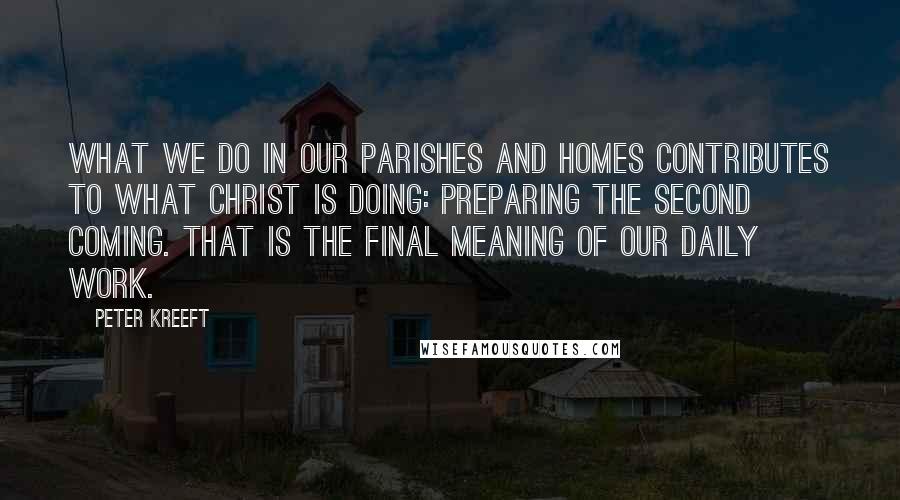 Peter Kreeft Quotes: What we do in our parishes and homes contributes to what Christ is doing: preparing the Second Coming. That is the final meaning of our daily work.