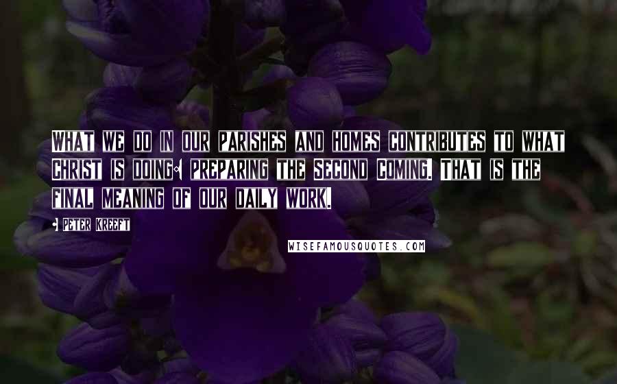 Peter Kreeft Quotes: What we do in our parishes and homes contributes to what Christ is doing: preparing the Second Coming. That is the final meaning of our daily work.